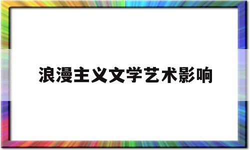 浪漫主义文学艺术影响(浪漫主义文学艺术影响因素)
