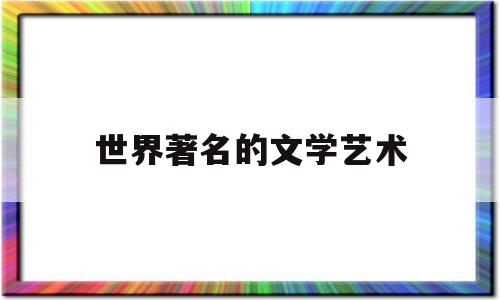 世界著名的文学艺术(世界著名的文学艺术家有哪些)
