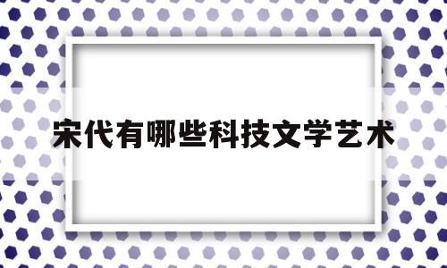 宋代有哪些科技文学艺术(宋代有哪些科技文学艺术特点)