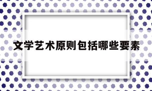 文学艺术原则包括哪些要素(文学艺术原则包括哪些要素和内容)