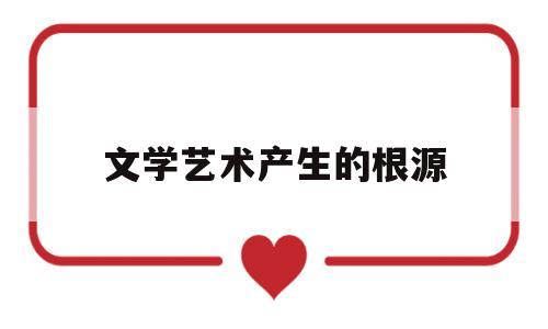 文学艺术产生的根源(文学艺术产生的根源是)
