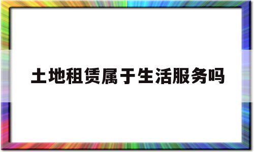 土地租赁属于生活服务吗(土地租赁属于生活服务吗为什么)