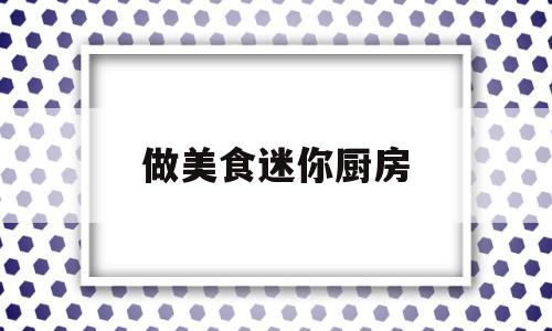 做美食迷你厨房(迷你厨房做饭可食视频大全)