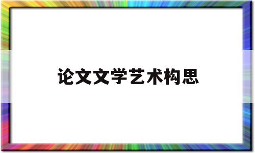 论文文学艺术构思(文学艺术构思的主要环节)