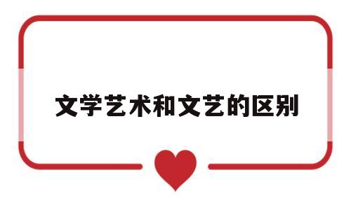 文学艺术和文艺的区别(文学和艺术的主要区别)