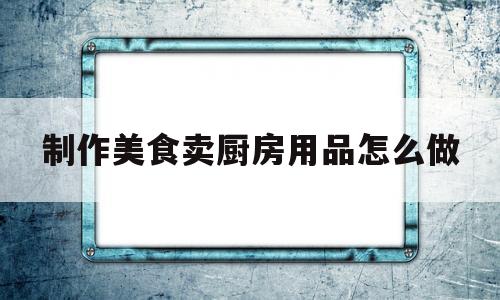 制作美食卖厨房用品怎么做(卖厨房用品广告词)