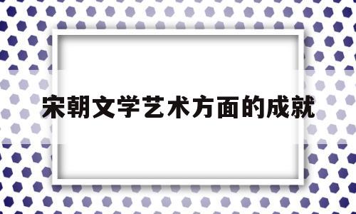 宋朝文学艺术方面的成就(宋朝文学艺术特点)