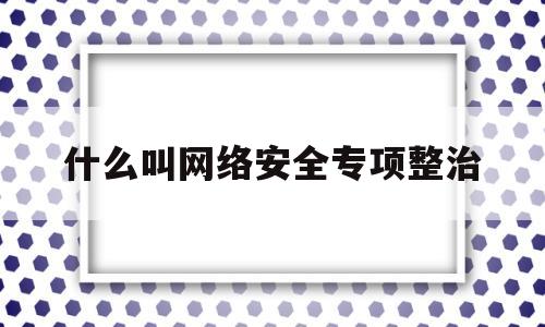 什么叫网络安全专项整治(网络安全专项排查)