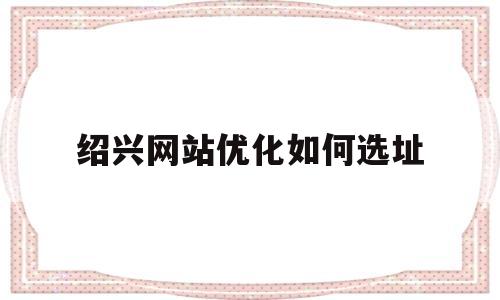 绍兴网站优化如何选址(绍兴网站关键词优化)