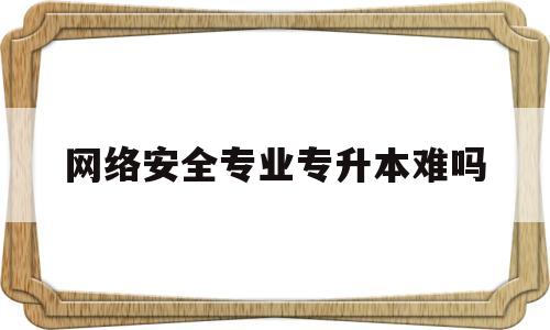 网络安全专业专升本难吗(网络安全专业专升本难吗知乎)