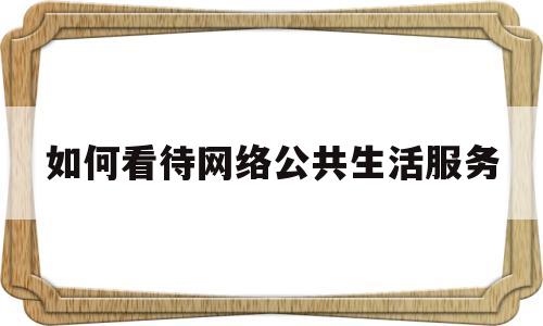 如何看待网络公共生活服务(你觉得网络公共生活对你有什么影响)