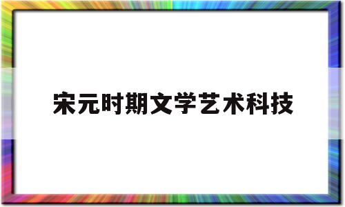 宋元时期文学艺术科技(宋元时期文学和艺术)