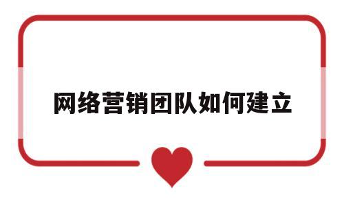 网络营销团队如何建立(网络营销团队的作用)