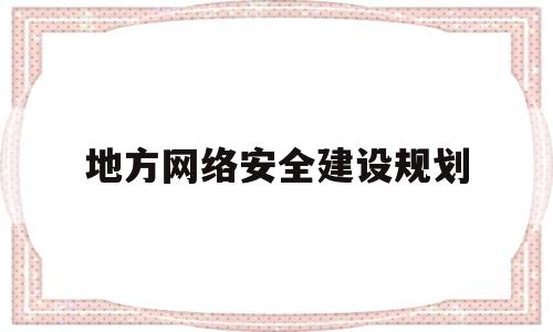 地方网络安全建设规划(地方网络安全建设规划包括)