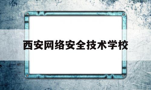 西安网络安全技术学校(西安网络安全公司排名)