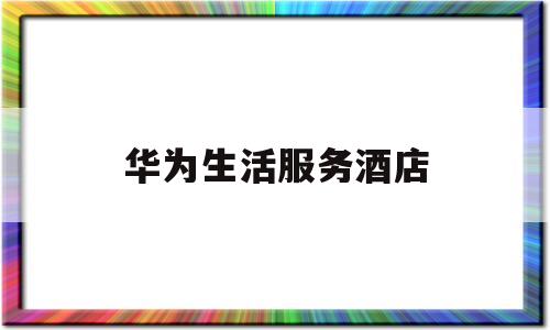 华为生活服务酒店(华为生活馆全国有几家)