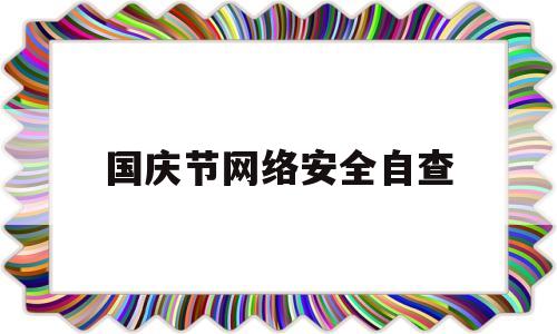 国庆节网络安全自查(建党100周年网络安全自查报告)