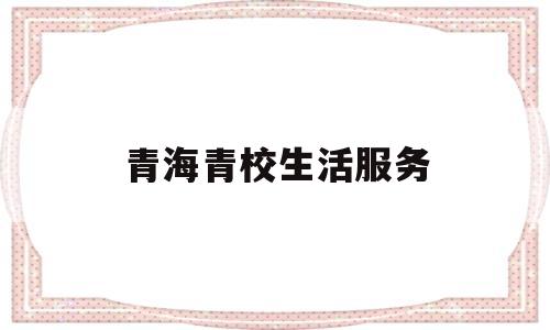 青海青校生活服务(青海青校生活服务电话)