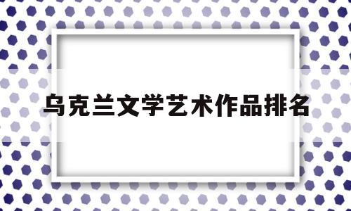 乌克兰文学艺术作品排名(乌克兰艺术类院校排名)