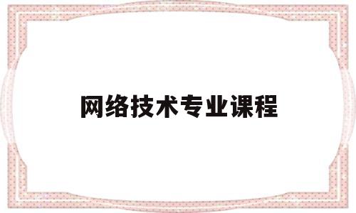 网络技术专业课程(网络技术专业主要学什么内容)