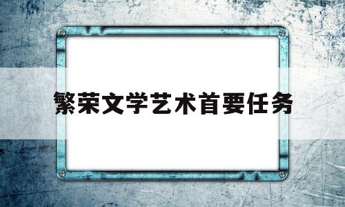 繁荣文学艺术首要任务(繁荣文学艺术首要任务就是)