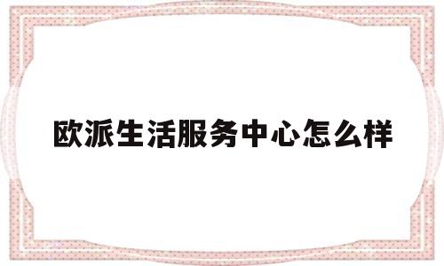 欧派生活服务中心怎么样(欧派生活服务中心怎么样知乎)