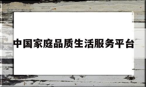 中国家庭品质生活服务平台(中国家庭品质生活服务平台app)