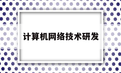 计算机网络技术研发(计算机网络技术研发岗位职责)