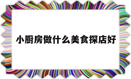 小厨房做什么美食探店好(小厨房做菜大全)