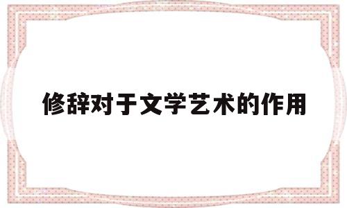 修辞对于文学艺术的作用(修辞对写作的作用)
