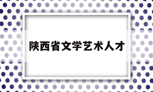 陕西省文学艺术人才(陕西省文联招聘)