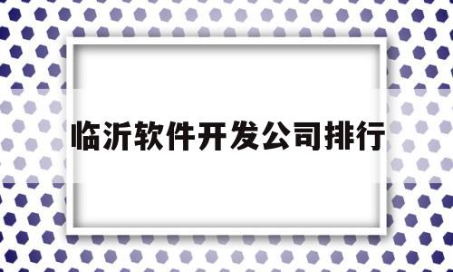 临沂软件开发公司排行(山东临沂app开发公司)