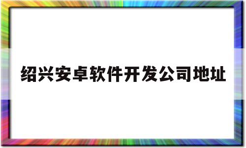 绍兴安卓软件开发公司地址(软件开发公司需要什么资质)