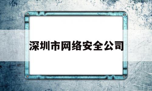 深圳市网络安全公司(深圳专业服务网络安全公司排名)