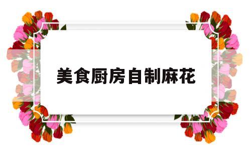 美食厨房自制麻花(家庭自制麻花视频教程)