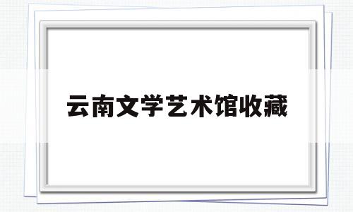 云南文学艺术馆收藏(云南文学艺术馆近期展览)