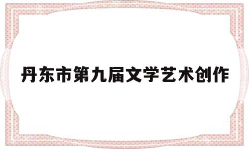 丹东市第九届文学艺术创作(丹东文化艺术)