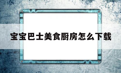 宝宝巴士美食厨房怎么下载(宝宝巴士宝宝厨房下载安装)