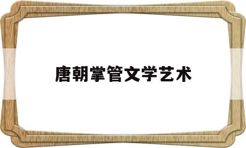 唐朝掌管文学艺术(唐朝在文学艺术方面又呈现出什么样的辉煌局面)
