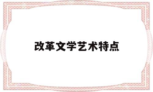改革文学艺术特点(改革文学的意义)