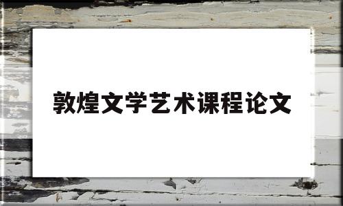 敦煌文学艺术课程论文(敦煌学论文5000字)