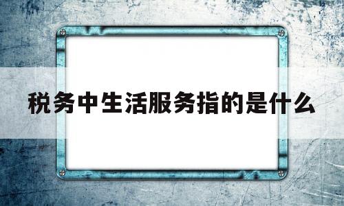税务中生活服务指的是什么(税务局生活服务业分类)