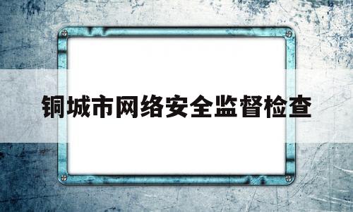 铜城市网络安全监督检查(网络安全监督检查简报)