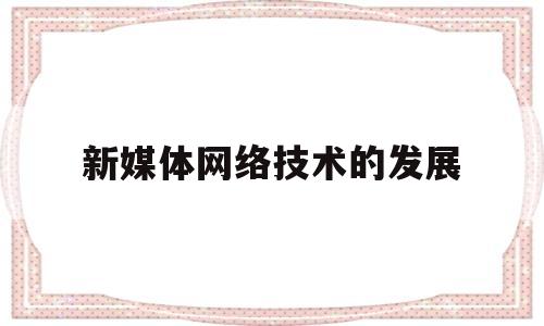 新媒体网络技术的发展(新媒体网络技术的发展趋势)