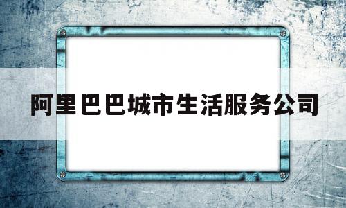 阿里巴巴城市生活服务公司(目前阿里巴巴本地生活服务公司主要包括饿了么与口碑网)