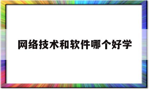 网络技术和软件哪个好学(网络技术与软件技术哪个好就业)