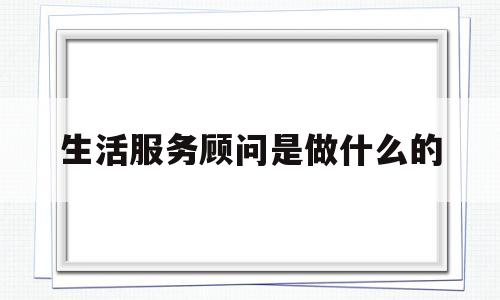 生活服务顾问是做什么的(生活顾问的服务理念)