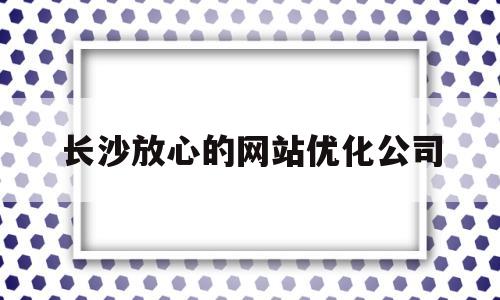 长沙放心的网站优化公司(长沙网站推广优化公司)