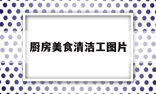 厨房美食清洁工图片(厨房美食清洁工图片真实)