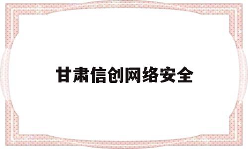 甘肃信创网络安全(甘肃信创政策)